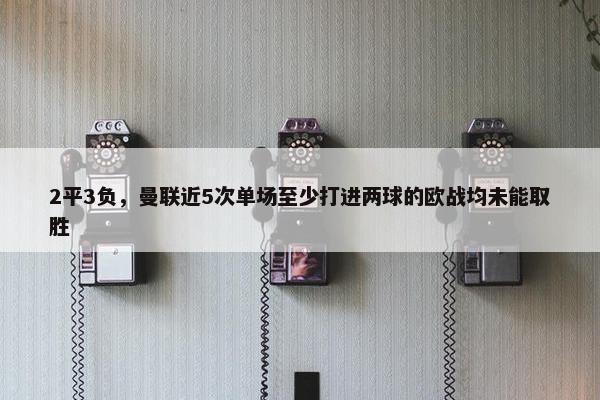 2平3负，曼联近5次单场至少打进两球的欧战均未能取胜