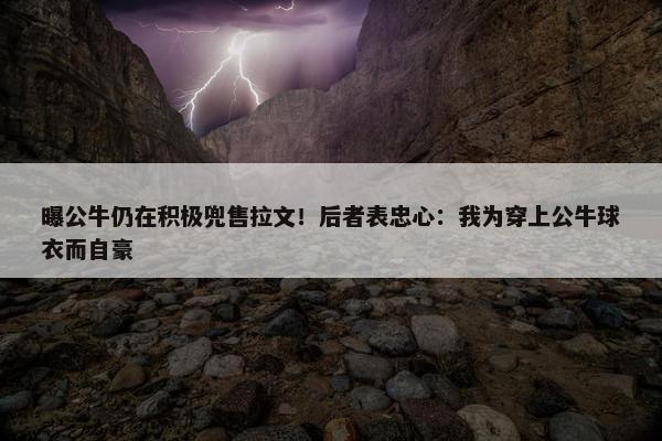 曝公牛仍在积极兜售拉文！后者表忠心：我为穿上公牛球衣而自豪