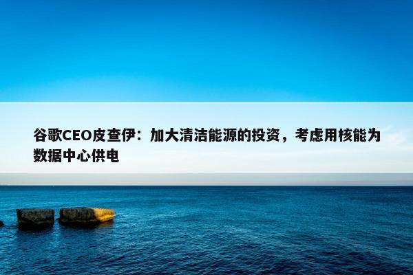 谷歌CEO皮查伊：加大清洁能源的投资，考虑用核能为数据中心供电