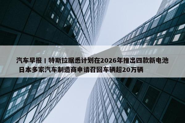 汽车早报丨特斯拉据悉计划在2026年推出四款新电池 日本多家汽车制造商申请召回车辆超20万辆