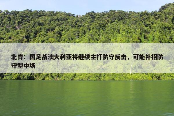 北青：国足战澳大利亚将继续主打防守反击，可能补招防守型中场