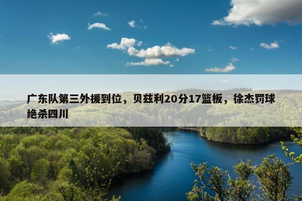 广东队第三外援到位，贝兹利20分17篮板，徐杰罚球绝杀四川