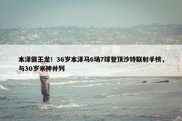 本泽霸王龙！36岁本泽马6场7球登顶沙特联射手榜，与30岁米神并列