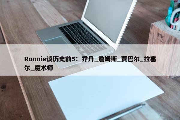 Ronnie谈历史前5：乔丹_詹姆斯_贾巴尔_拉塞尔_魔术师