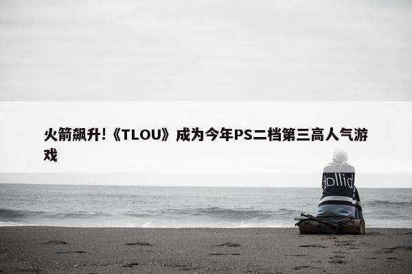 火箭飙升!《TLOU》成为今年PS二档第三高人气游戏