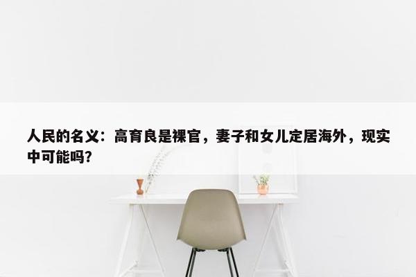 人民的名义：高育良是裸官，妻子和女儿定居海外，现实中可能吗？