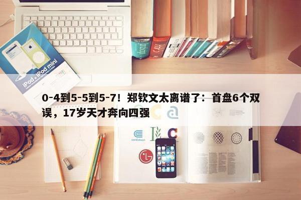 0-4到5-5到5-7！郑钦文太离谱了：首盘6个双误，17岁天才奔向四强