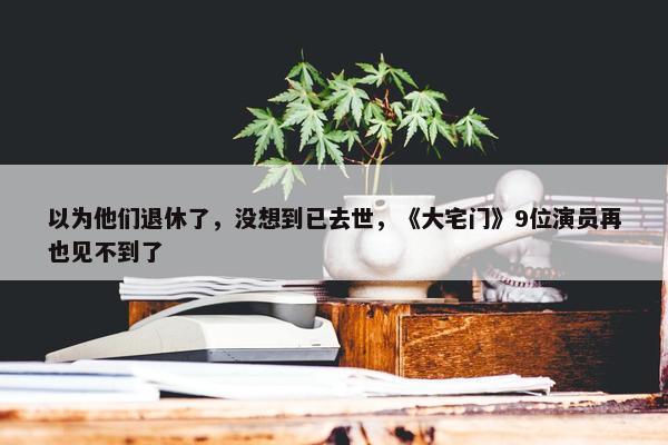 以为他们退休了，没想到已去世，《大宅门》9位演员再也见不到了