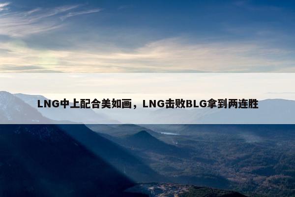 LNG中上配合美如画，LNG击败BLG拿到两连胜