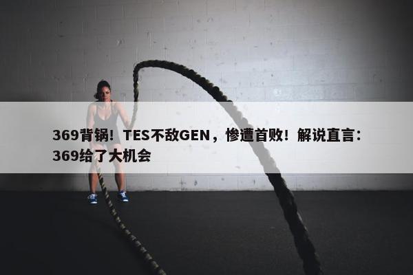 369背锅！TES不敌GEN，惨遭首败！解说直言：369给了大机会