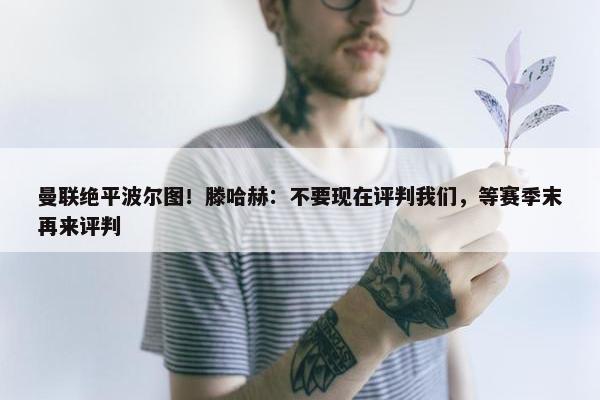 曼联绝平波尔图！滕哈赫：不要现在评判我们，等赛季末再来评判