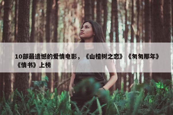 10部最遗憾的爱情电影，《山楂树之恋》《匆匆那年》《情书》上榜