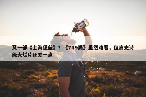 又一部《上海堡垒》？《749局》虽然难看，但离史诗级大烂片还差一点