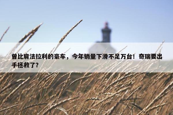 曾比肩法拉利的豪车，今年销量下滑不足万台！奇瑞要出手拯救了？