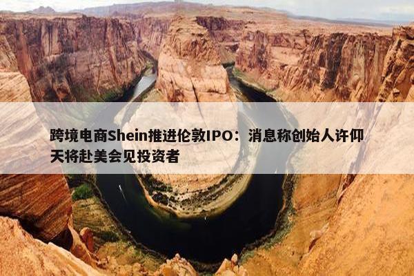 跨境电商Shein推进伦敦IPO：消息称创始人许仰天将赴美会见投资者