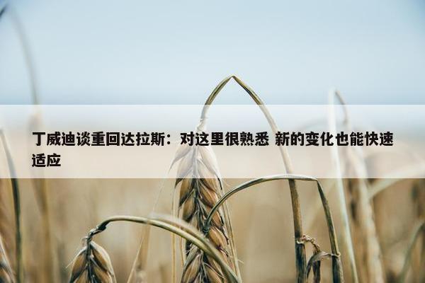 丁威迪谈重回达拉斯：对这里很熟悉 新的变化也能快速适应