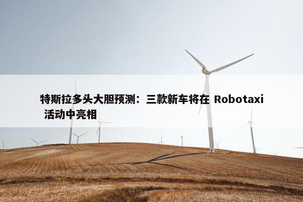 特斯拉多头大胆预测：三款新车将在 Robotaxi 活动中亮相