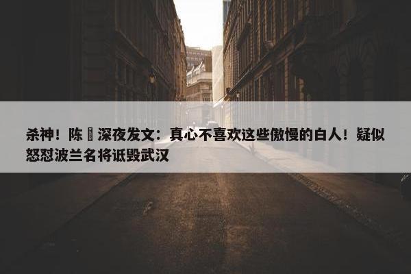 杀神！陈玘深夜发文：真心不喜欢这些傲慢的白人！疑似怒怼波兰名将诋毁武汉