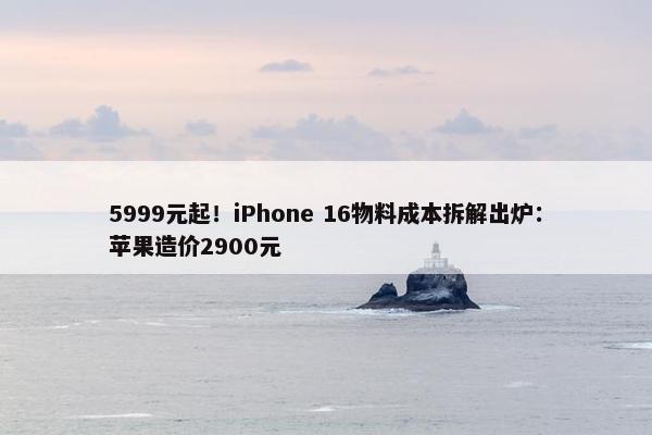 5999元起！iPhone 16物料成本拆解出炉：苹果造价2900元