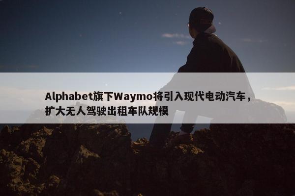 Alphabet旗下Waymo将引入现代电动汽车，扩大无人驾驶出租车队规模