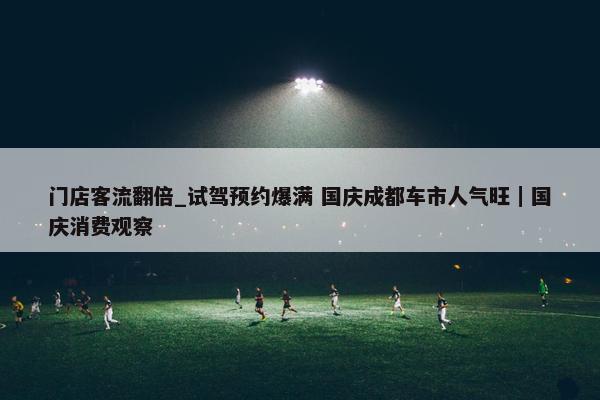 门店客流翻倍_试驾预约爆满 国庆成都车市人气旺｜国庆消费观察