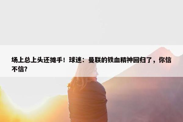 场上总上头还摊手！球迷：曼联的铁血精神回归了，你信不信？