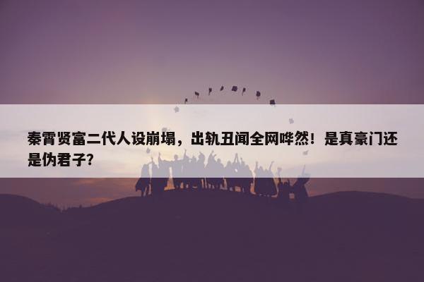 秦霄贤富二代人设崩塌，出轨丑闻全网哗然！是真豪门还是伪君子？