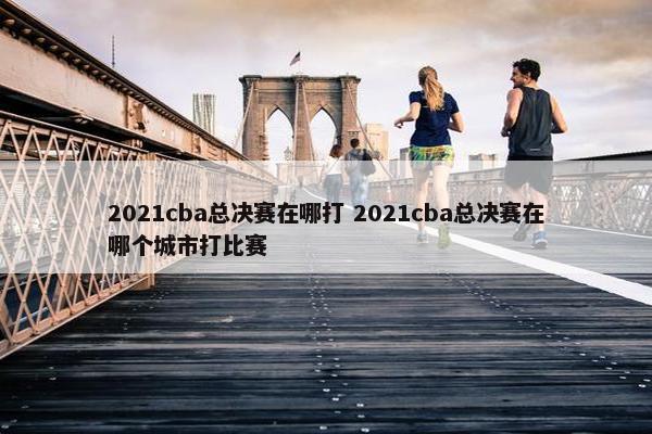 2021cba总决赛在哪打 2021cba总决赛在哪个城市打比赛