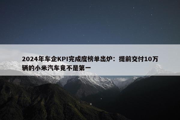 2024年车企KPI完成度榜单出炉：提前交付10万辆的小米汽车竟不是第一