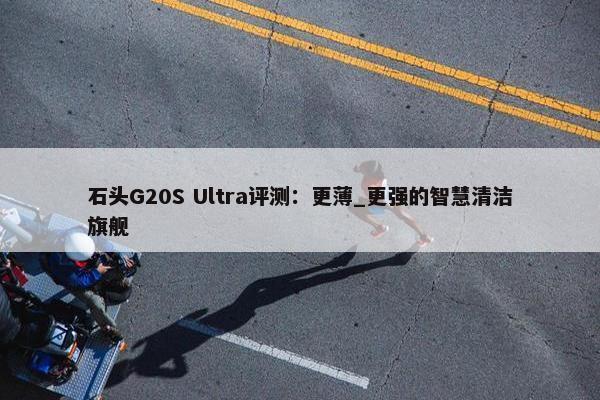 石头G20S Ultra评测：更薄_更强的智慧清洁旗舰