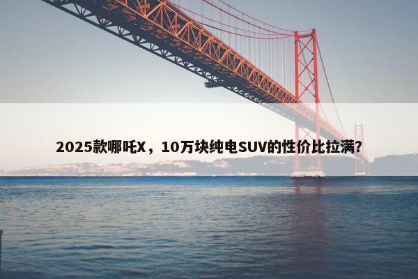 2025款哪吒X，10万块纯电SUV的性价比拉满？