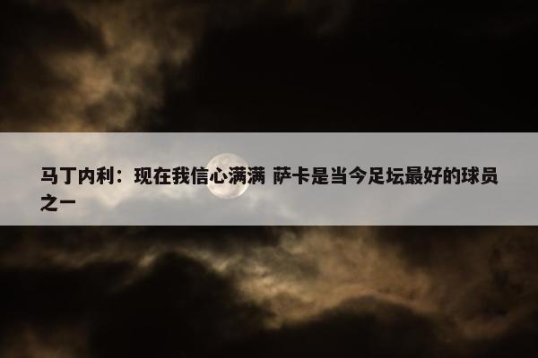 马丁内利：现在我信心满满 萨卡是当今足坛最好的球员之一