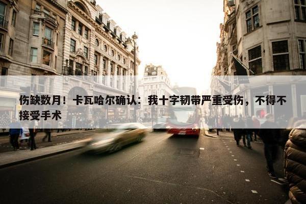 伤缺数月！卡瓦哈尔确认：我十字韧带严重受伤，不得不接受手术