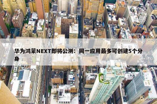 华为鸿蒙NEXT即将公测：同一应用最多可创建5个分身