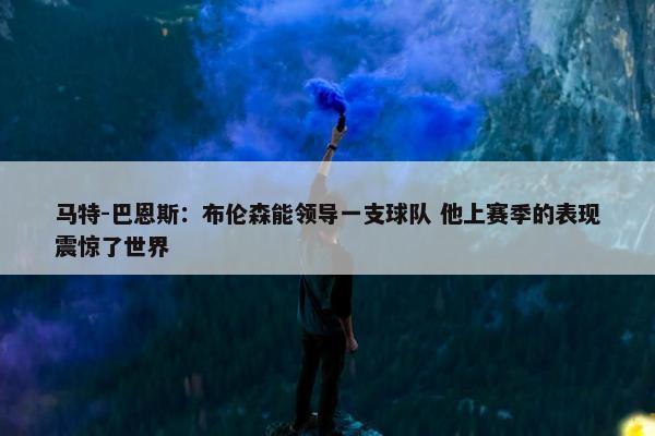 马特-巴恩斯：布伦森能领导一支球队 他上赛季的表现震惊了世界