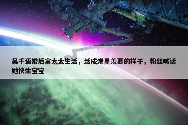 吴千语婚后富太太生活，活成港星羡慕的样子，粉丝喊话她快生宝宝