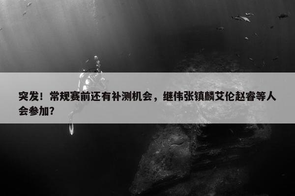 突发！常规赛前还有补测机会，继伟张镇麟艾伦赵睿等人会参加？