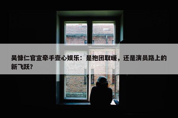 吴慷仁官宣牵手壹心娱乐：是抱团取暖，还是演员路上的新飞跃？