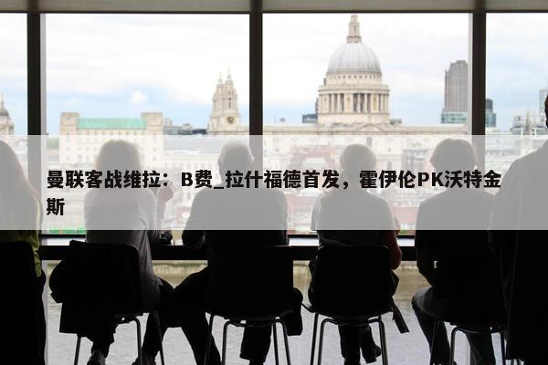 曼联客战维拉：B费_拉什福德首发，霍伊伦PK沃特金斯