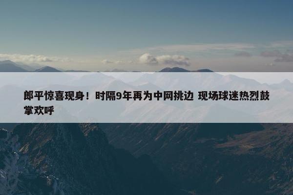 郎平惊喜现身！时隔9年再为中网挑边 现场球迷热烈鼓掌欢呼