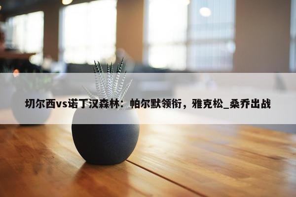 切尔西vs诺丁汉森林：帕尔默领衔，雅克松_桑乔出战