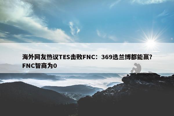 海外网友热议TES击败FNC：369选兰博都能赢？FNC智商为0