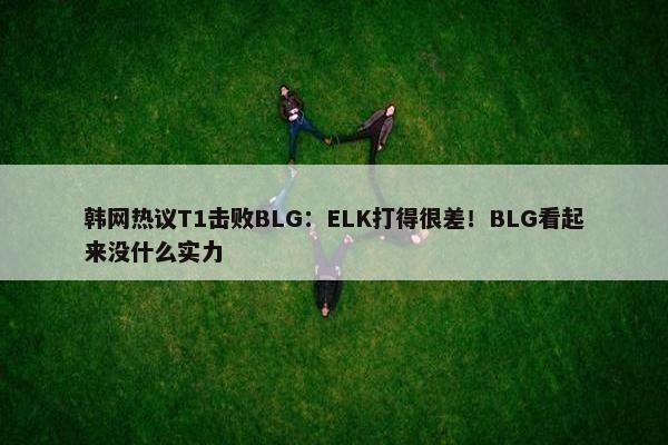 韩网热议T1击败BLG：ELK打得很差！BLG看起来没什么实力