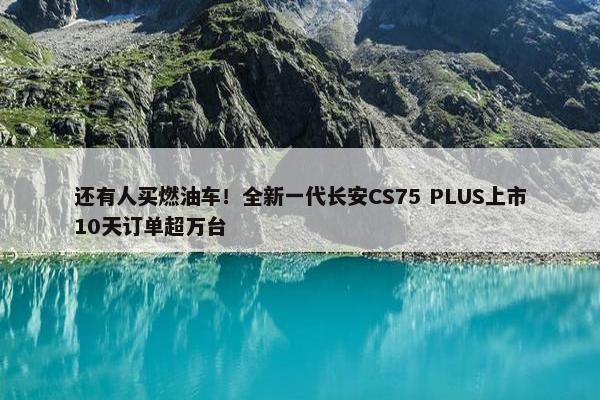 还有人买燃油车！全新一代长安CS75 PLUS上市10天订单超万台