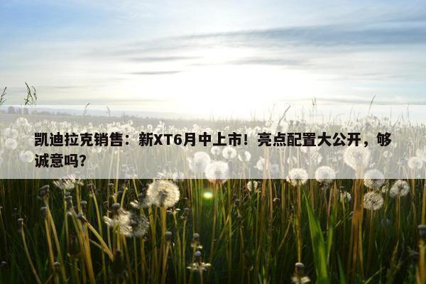 凯迪拉克销售：新XT6月中上市！亮点配置大公开，够诚意吗？