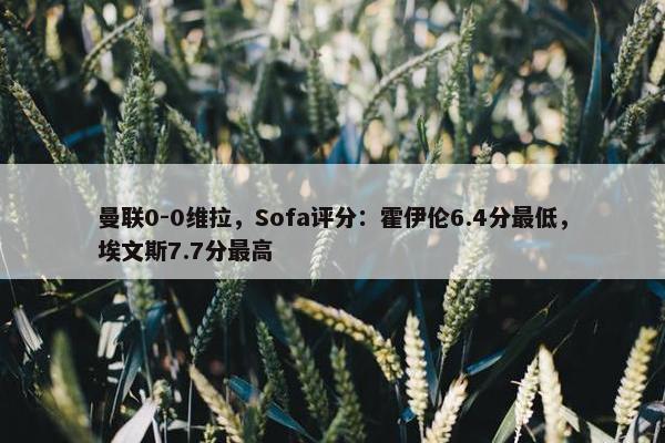 曼联0-0维拉，Sofa评分：霍伊伦6.4分最低，埃文斯7.7分最高