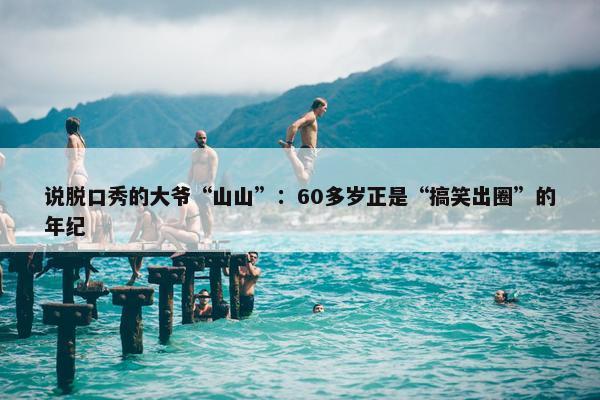 说脱口秀的大爷“山山”：60多岁正是“搞笑出圈”的年纪