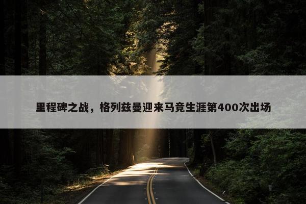 里程碑之战，格列兹曼迎来马竞生涯第400次出场