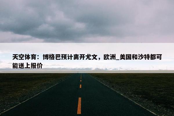 天空体育：博格巴预计离开尤文，欧洲_美国和沙特都可能送上报价