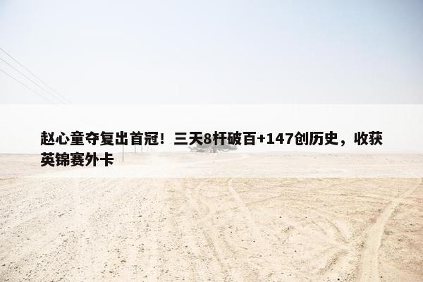 赵心童夺复出首冠！三天8杆破百+147创历史，收获英锦赛外卡